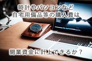 自宅用の時計やパソコンなどの購入費は開業資金に計上できるか？