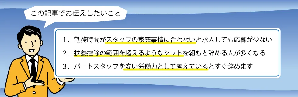 1.勤務時間がスタッフの家庭事情に合わないと求人しても応募が少ない、2.扶養控除の範囲を超えるようなシフトを組むと辞める人が多くなる、3.パートスタッフを安い労働力として考えているとすぐ辞めます
