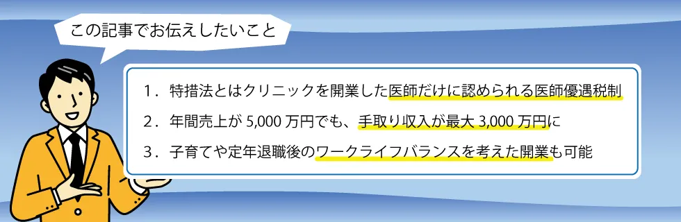 1.特措法とはクリニックを開業した医師だけに認められる医師優遇税制、2.年間売上が5,000万円でも、手取り収入が最大3,000万円に、3.子育てや定年退職後のワークライフバランスを考えた開業も可能