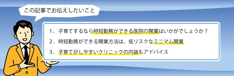 1.子育てするなら時短勤務ができる医院の開業はいかがでしょうか?。2.時短勤務ができる開業方法は、低リスクなミニマム開業。3.子育てがしやすいクリニックの内装もアドバイス