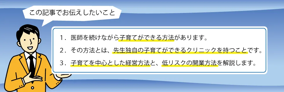 １．医師を続けながら子育てができる方法があります。２．その方法とは、先生独自の子育てができるクリニックを持つことです。３．子育てを中心とした経営方法と、低リスクの開業方法を解説します。
